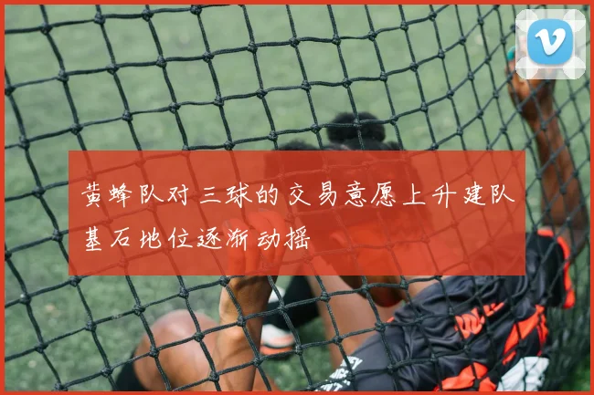 黄蜂队对三球的交易意愿上升建队基石地位逐渐动摇