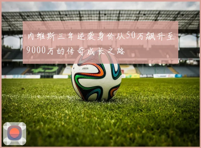 内维斯三年逆袭身价从50万飙升至9000万的传奇成长之路