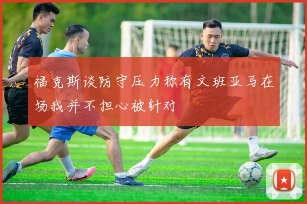 福克斯谈防守压力称有文班亚马在场我并不担心被针对