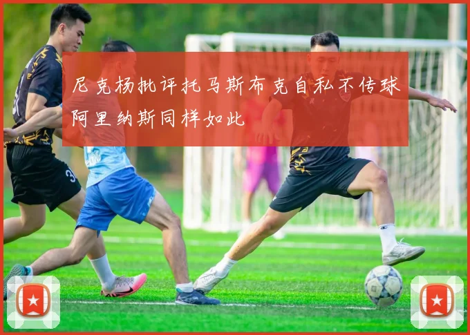 尼克杨批评托马斯布克自私不传球阿里纳斯同样如此