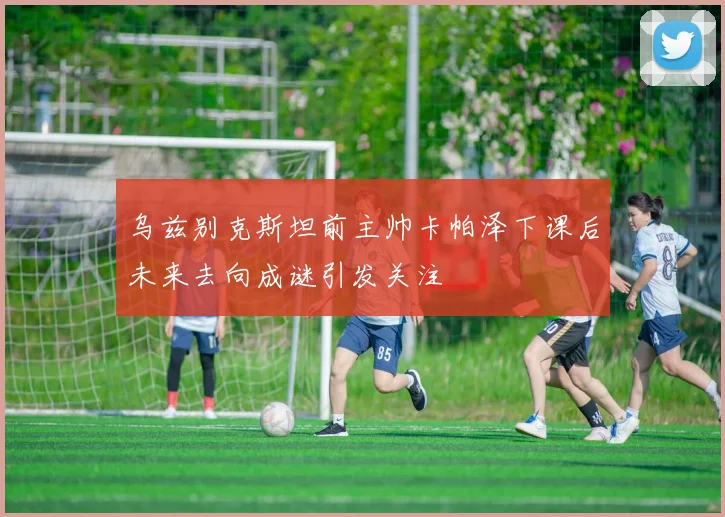 乌兹别克斯坦前主帅卡帕泽下课后未来去向成谜引发关注