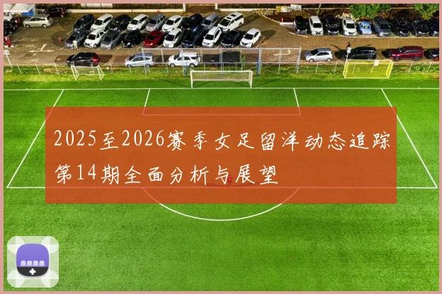 2025至2026赛季女足留洋动态追踪第14期全面分析与展望
