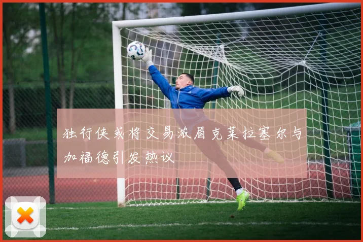 独行侠或将交易浓眉克莱拉塞尔与加福德引发热议