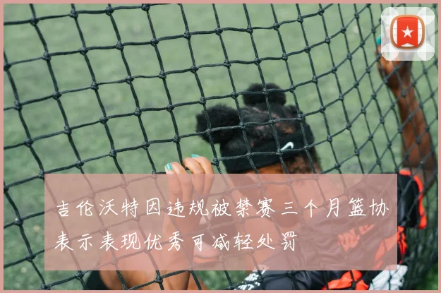 吉伦沃特因违规被禁赛三个月篮协表示表现优秀可减轻处罚