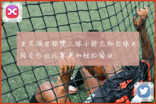 克尼佩尔称赞三球小桥无私打球共同合作让比赛更加轻松愉快