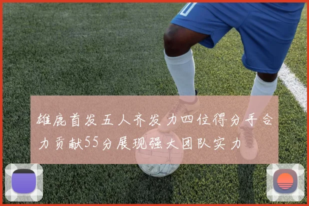 雄鹿首发五人齐发力四位得分手合力贡献55分展现强大团队实力