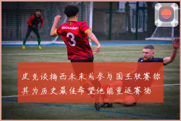 皮克谈梅西未来或参与国王联赛称其为历史最佳希望他能重返赛场