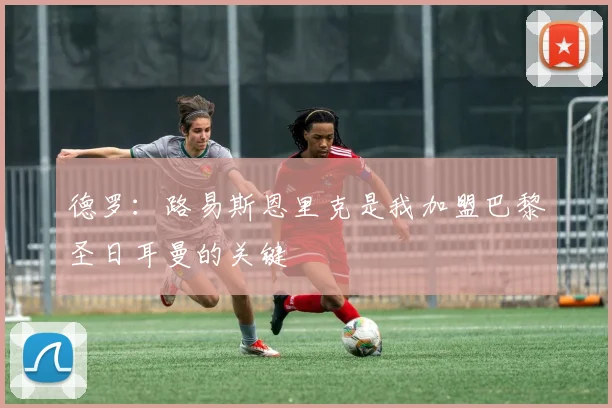 德罗：路易斯恩里克是我加盟巴黎圣日耳曼的关键